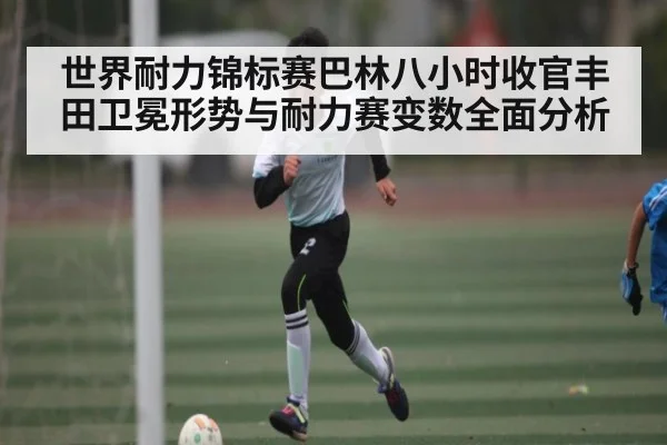 世界耐力锦标赛巴林八小时收官丰田卫冕形势与耐力赛变数全面分析